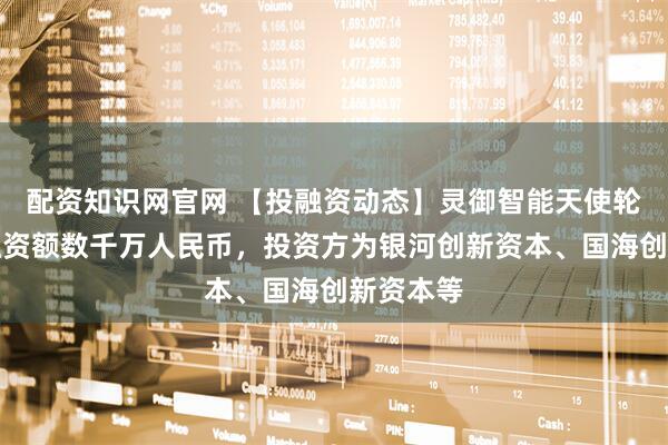 配资知识网官网 【投融资动态】灵御智能天使轮融资，融资额数千万人民币，投资方为银河创新资本、国海创新资本等