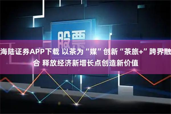 海陆证券APP下载 以茶为“媒”创新“茶旅+”跨界融合 释放经济新增长点创造新价值