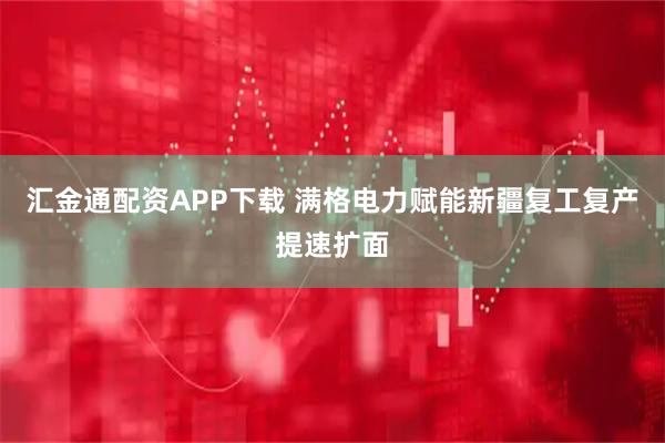 汇金通配资APP下载 满格电力赋能新疆复工复产提速扩面