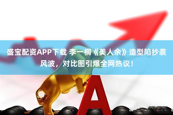 盛宝配资APP下载 李一桐《美人余》造型陷抄袭风波，对比图引爆全网热议！