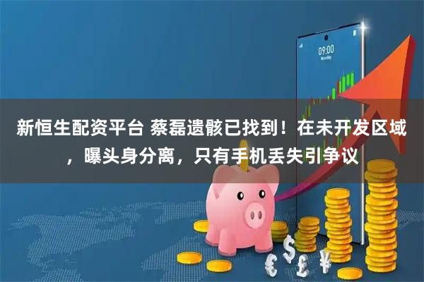 新恒生配资平台 蔡磊遗骸已找到!在未开发区域,曝头身分离,只有手机丢失引争议