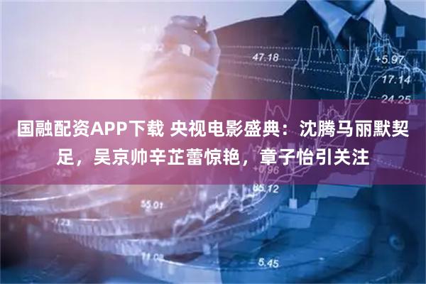 国融配资APP下载 央视电影盛典：沈腾马丽默契足，吴京帅辛芷蕾惊艳，章子怡引关注