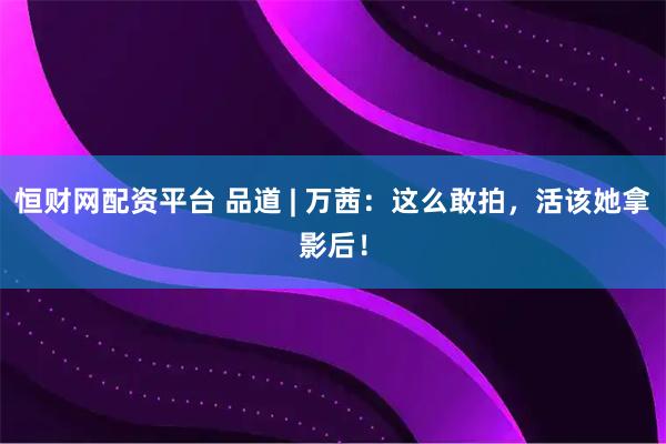 恒财网配资平台 品道 | 万茜：这么敢拍，活该她拿影后！