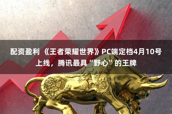配资盈利 《王者荣耀世界》PC端定档4月10号上线，腾讯最具“野心”的王牌