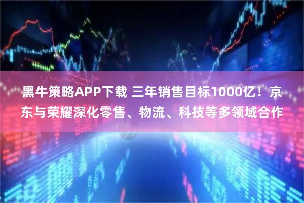 黑牛策略APP下载 三年销售目标1000亿！京东与荣耀深化零售、物流、科技等多领域合作