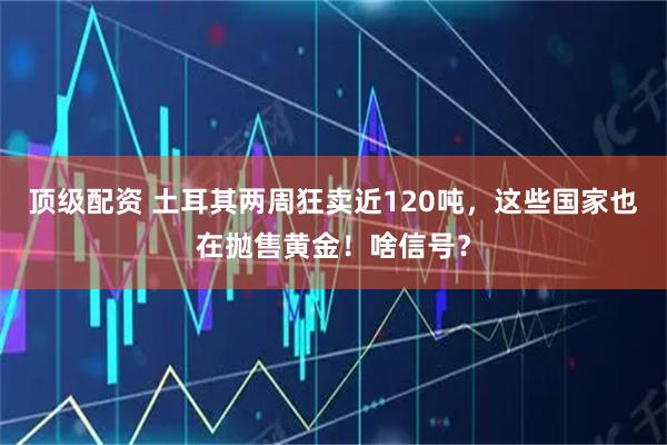 顶级配资 土耳其两周狂卖近120吨，这些国家也在抛售黄金！啥信号？
