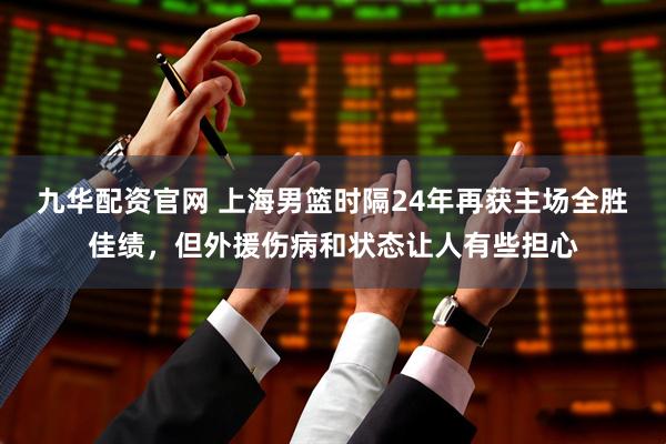 九华配资官网 上海男篮时隔24年再获主场全胜佳绩，但外援伤病和状态让人有些担心