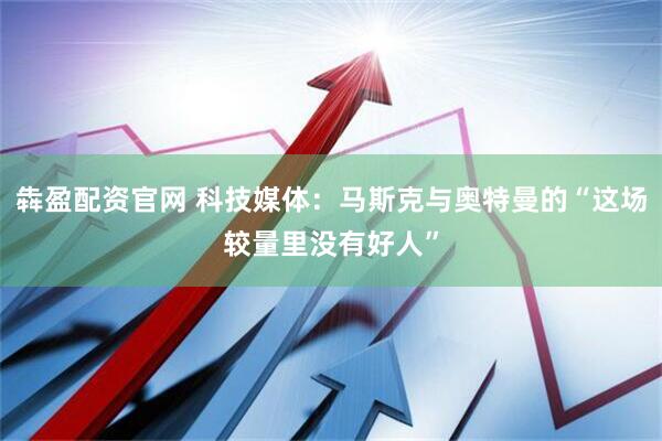 犇盈配资官网 科技媒体：马斯克与奥特曼的“这场较量里没有好人”