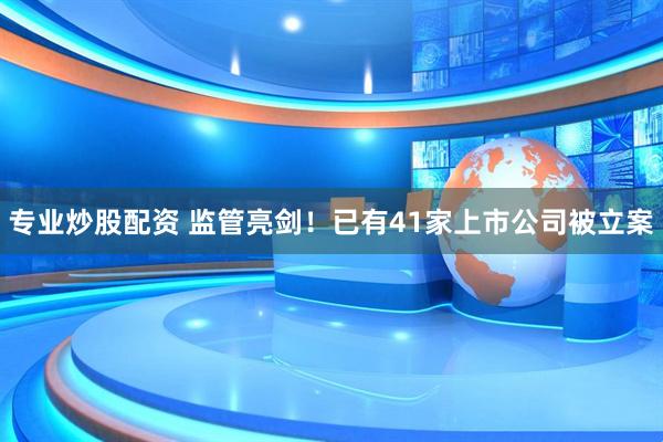专业炒股配资 监管亮剑！已有41家上市公司被立案