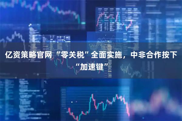 亿资策略官网 “零关税”全面实施，中非合作按下“加速键”