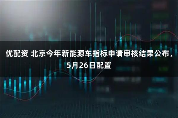 优配资 北京今年新能源车指标申请审核结果公布，5月26日配置