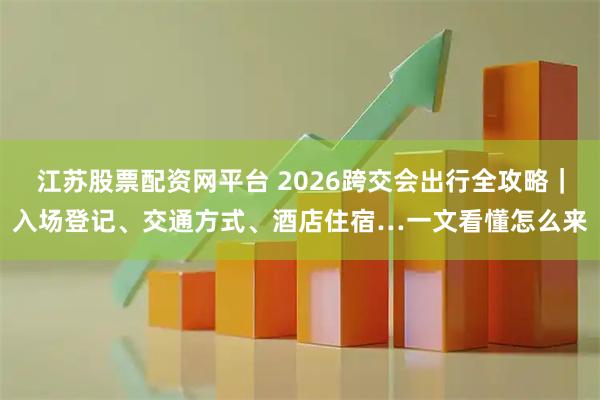 江苏股票配资网平台 2026跨交会出行全攻略｜入场登记、交通方式、酒店住宿…一文看懂怎么来