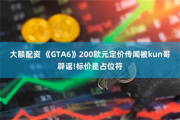 大额配资 《GTA6》200欧元定价传闻被kun哥辟谣!标价是占位符
