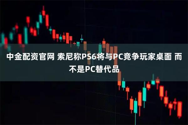 中金配资官网 索尼称PS6将与PC竞争玩家桌面 而不是PC替代品