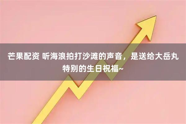芒果配资 听海浪拍打沙滩的声音，是送给大岳丸特别的生日祝福~