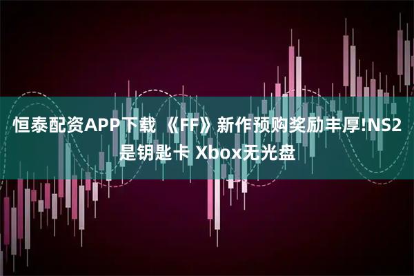 恒泰配资APP下载 《FF》新作预购奖励丰厚!NS2是钥匙卡 Xbox无光盘