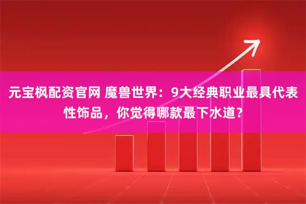 元宝枫配资官网 魔兽世界：9大经典职业最具代表性饰品，你觉得哪款最下水道？