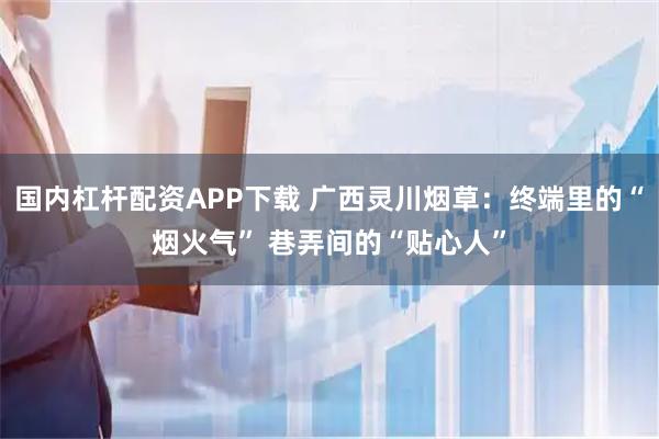 国内杠杆配资APP下载 广西灵川烟草：终端里的“烟火气” 巷弄间的“贴心人”