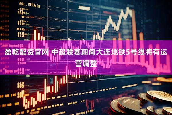 盈乾配资官网 中超联赛期间大连地铁5号线将有运营调整