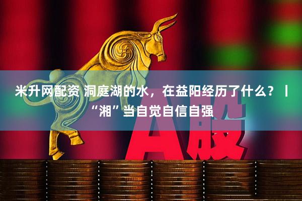 米升网配资 洞庭湖的水，在益阳经历了什么？丨“湘”当自觉自信自强