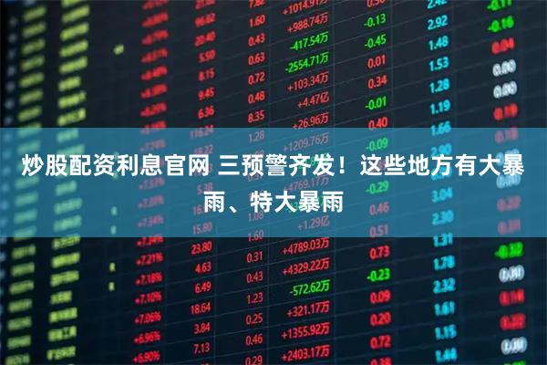炒股配资利息官网 三预警齐发！这些地方有大暴雨、特大暴雨