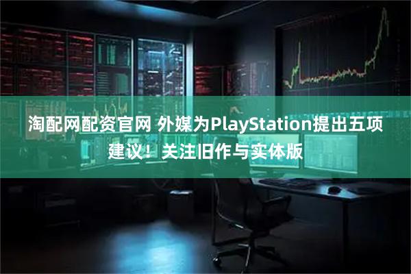 淘配网配资官网 外媒为PlayStation提出五项建议！关注旧作与实体版